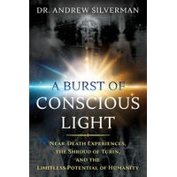 Burst of Conscious Light, A: Near-Death Experiences, the Shroud of Turin, and the Limitless Potential of Humanity